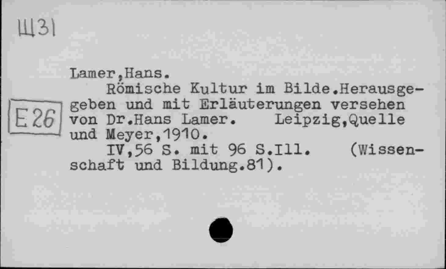 ﻿Є 261 -----
Lamer.Hans.
Römische Kultur im Bilde.Herausgegeben und mit Erläuterungen versehen von Dr.Hans Larner. Leipzig,Quelle und Meyer,ЧЭ^О.
IV,56 S. mit 96 S.I11. (Wissenschaft und Bildung.8"l ) .